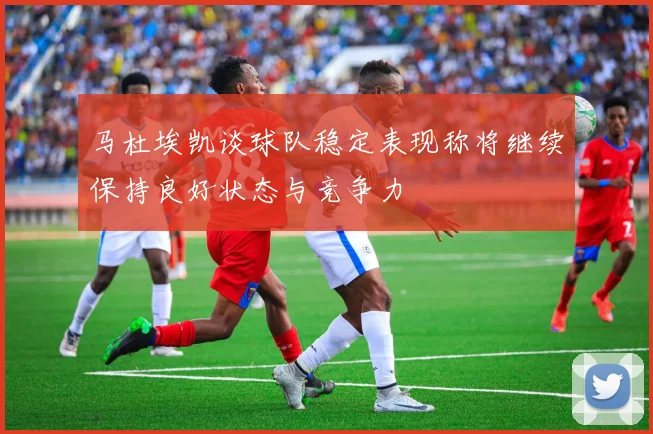 马杜埃凯谈球队稳定表现称将继续保持良好状态与竞争力