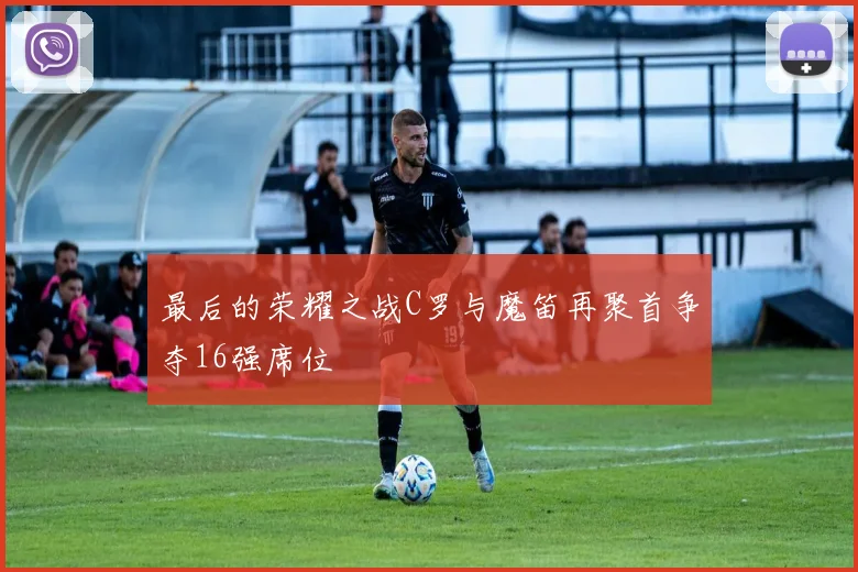 最后的荣耀之战C罗与魔笛再聚首争夺16强席位
