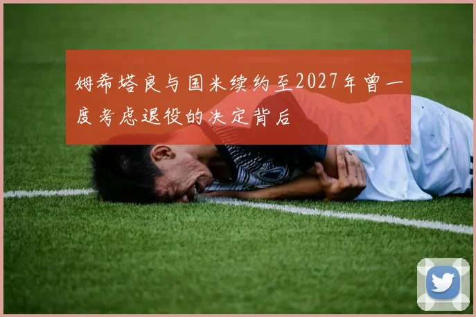 姆希塔良与国米续约至2027年曾一度考虑退役的决定背后