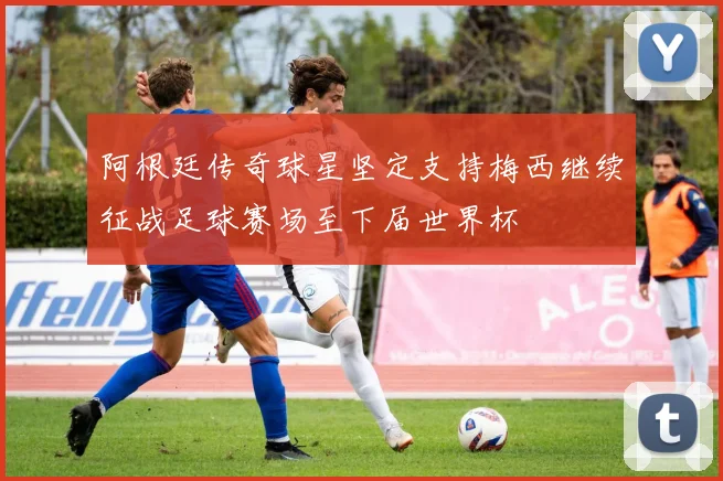 阿根廷传奇球星坚定支持梅西继续征战足球赛场至下届世界杯