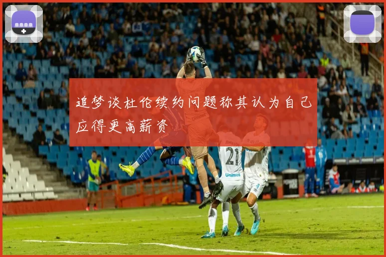 追梦谈杜伦续约问题称其认为自己应得更高薪资