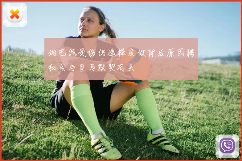 姆巴佩受伤仍选择度假背后原因揭秘或与皇马默契有关