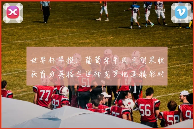 世界杯早报：葡萄牙平民主刚果收获首分英格兰逆转克罗地亚精彩对决