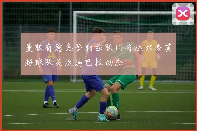 曼联有意免签利兹联门将达尔洛英超球队关注迪巴拉动态