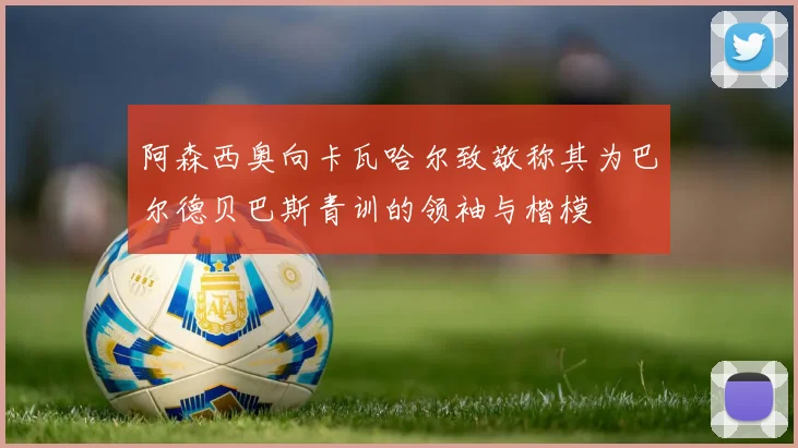 阿森西奥向卡瓦哈尔致敬称其为巴尔德贝巴斯青训的领袖与楷模