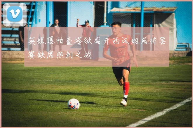 英媒曝帕奎塔欲离开西汉姆或将罢赛缺席热刺之战