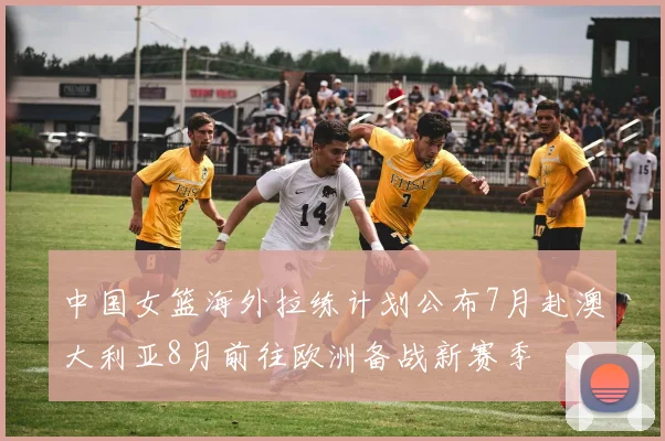 中国女篮海外拉练计划公布7月赴澳大利亚8月前往欧洲备战新赛季