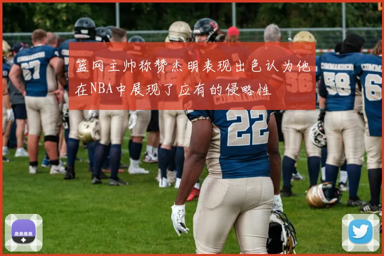 篮网主帅称赞杰明表现出色认为他在NBA中展现了应有的侵略性