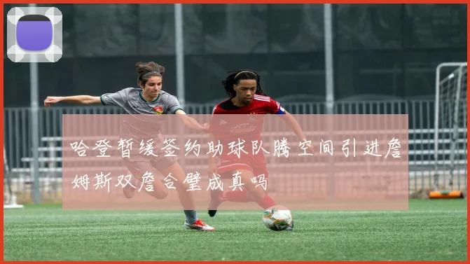 哈登暂缓签约助球队腾空间引进詹姆斯双詹合璧成真吗