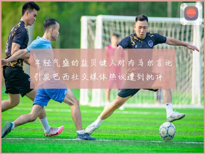 年轻气盛的盐贝健人对内马尔言论引发巴西社交媒体热议遭到批评