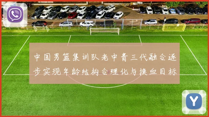 中国男篮集训队老中青三代融合逐步实现年龄结构合理化与换血目标