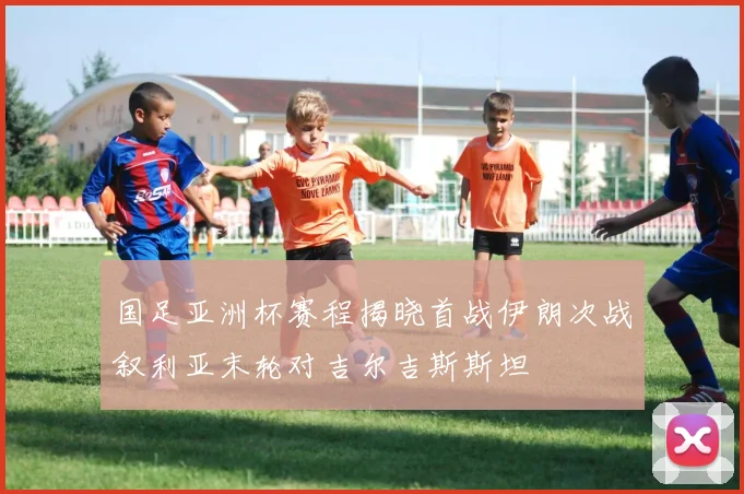 国足亚洲杯赛程揭晓首战伊朗次战叙利亚末轮对吉尔吉斯斯坦