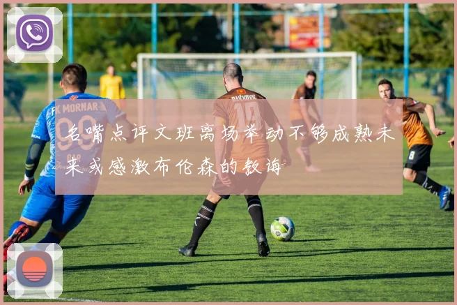 名嘴点评文班离场举动不够成熟未来或感激布伦森的教诲