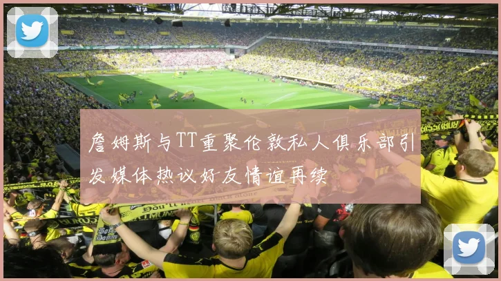 詹姆斯与TT重聚伦敦私人俱乐部引发媒体热议好友情谊再续