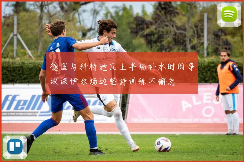 德国与科特迪瓦上半场补水时间争议诺伊尔场边坚持训练不懈怠