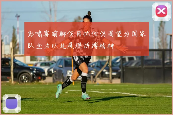 彭啸赛前脚伤困扰但仍渴望为国家队全力以赴展现拼搏精神
