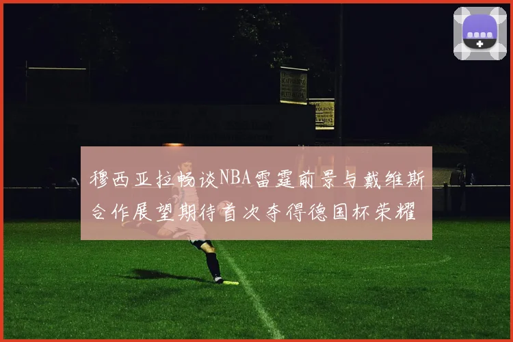 穆西亚拉畅谈NBA雷霆前景与戴维斯合作展望期待首次夺得德国杯荣耀