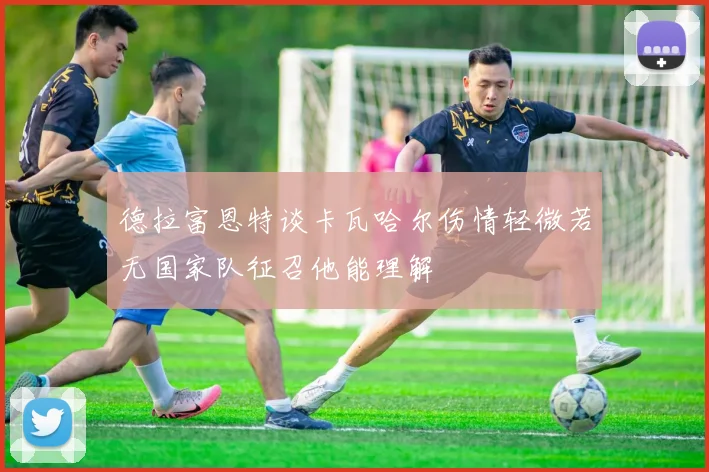 德拉富恩特谈卡瓦哈尔伤情轻微若无国家队征召他能理解