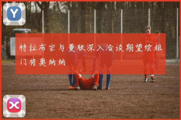 特拉布宗与曼联深入洽谈期望续租门将奥纳纳