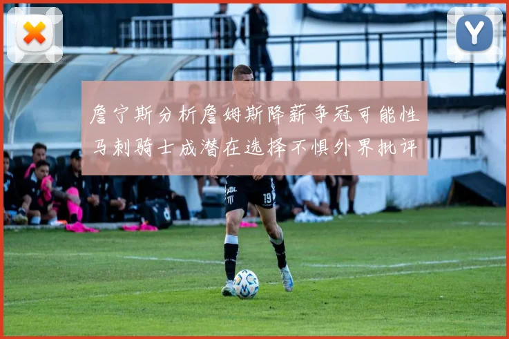 詹宁斯分析詹姆斯降薪争冠可能性马刺骑士成潜在选择不惧外界批评