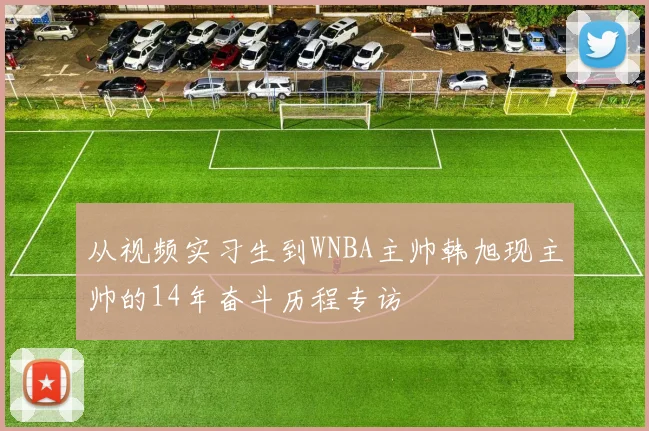 从视频实习生到WNBA主帅韩旭现主帅的14年奋斗历程专访